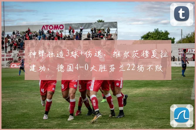 神锋独造3球+伤退,维尔茨穆夏拉建功,德国4-0大胜芬兰22场不败