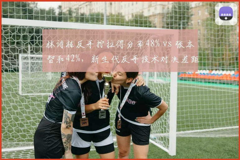 林诗栋反手拧拉得分率48% vs 张本智和42%，新生代反手技术对决差距明显