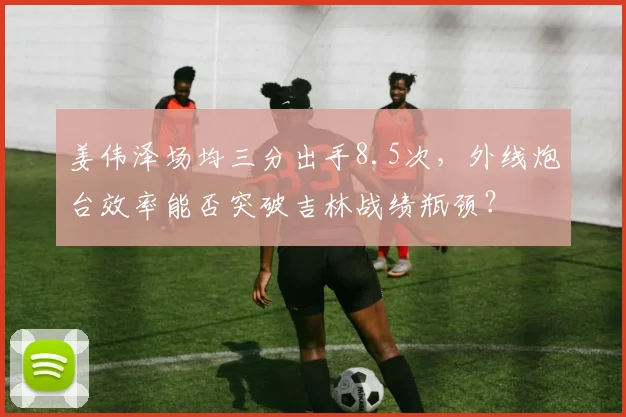 姜伟泽场均三分出手8.5次，外线炮台效率能否突破吉林战绩瓶颈？