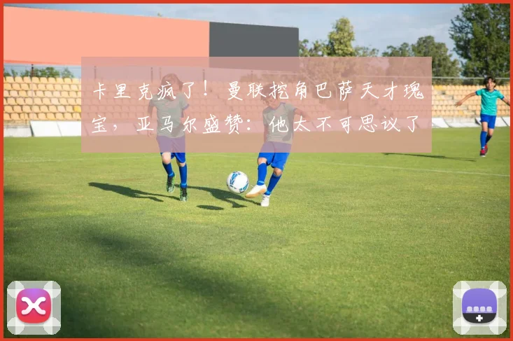 卡里克疯了！曼联挖角巴萨天才瑰宝，亚马尔盛赞：他太不可思议了