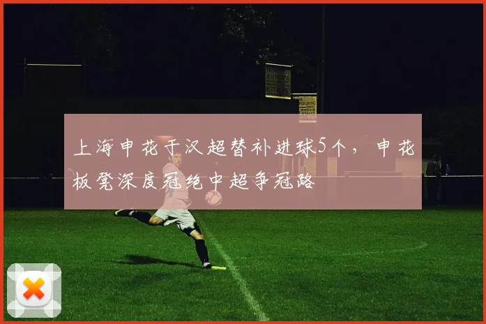 上海申花于汉超替补进球5个，申花板凳深度冠绝中超争冠路